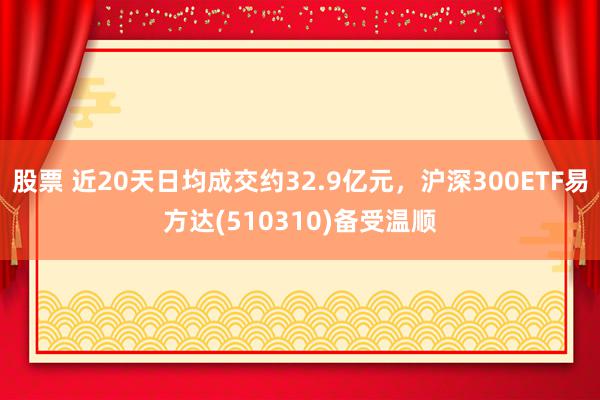 股票 近20天日均成交约32.9亿元，沪深300ETF易方达(510310)备受温顺