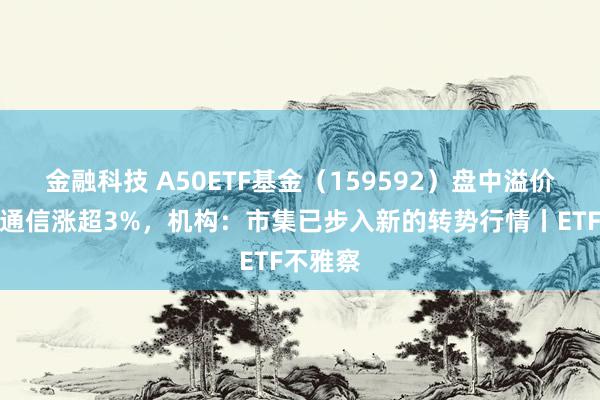 金融科技 A50ETF基金（159592）盘中溢价，中兴通信涨超3%，机构：市集已步入新的转势行情丨ETF不雅察