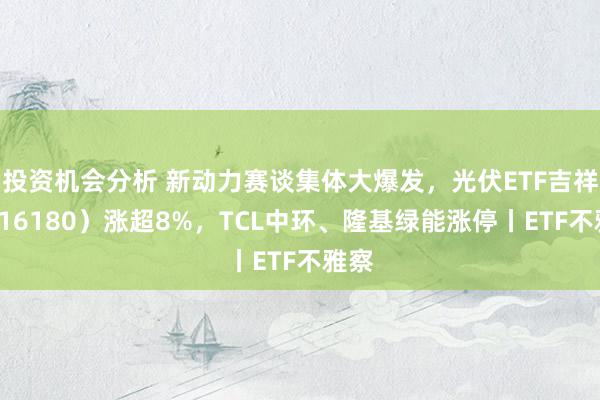 投资机会分析 新动力赛谈集体大爆发，光伏ETF吉祥（516180）涨超8%，TCL中环、隆基绿能涨停丨ETF不雅察