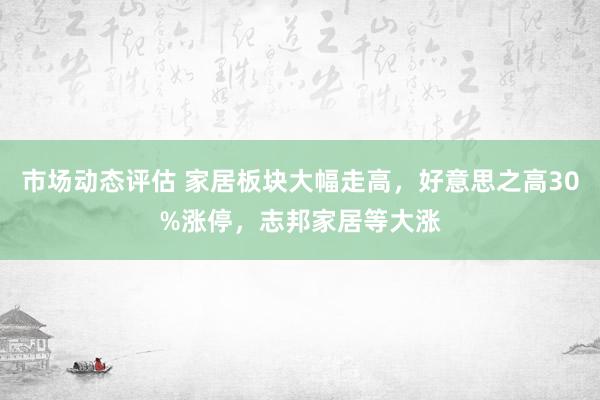 市场动态评估 家居板块大幅走高，好意思之高30%涨停，志邦家居等大涨