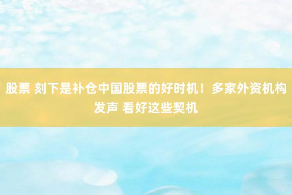 股票 刻下是补仓中国股票的好时机！多家外资机构发声 看好这些契机