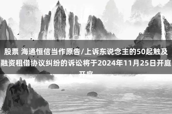 股票 海通恒信当作原告/上诉东说念主的50起触及融资租借协议纠纷的诉讼将于2024年11月25日开庭