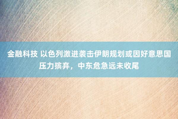 金融科技 以色列激进袭击伊朗规划或因好意思国压力摈弃，中东危急远未收尾