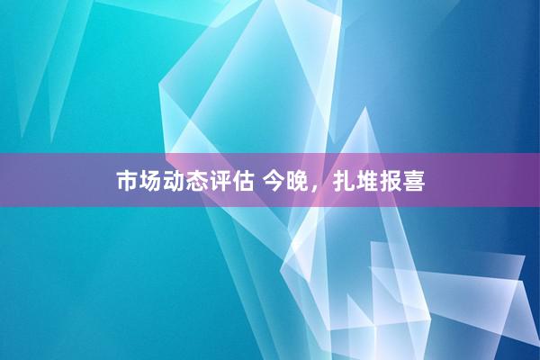 市场动态评估 今晚，扎堆报喜