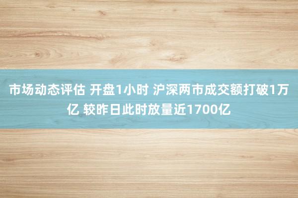 市场动态评估 开盘1小时 沪深两市成交额打破1万亿 较昨日此时放量近1700亿