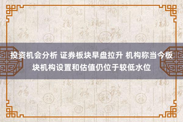 投资机会分析 证券板块早盘拉升 机构称当今板块机构设置和估值仍位于较低水位