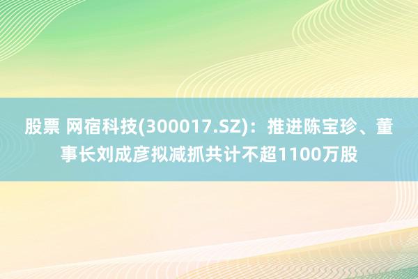 股票 网宿科技(300017.SZ)：推进陈宝珍、董事长刘成彦拟减抓共计不超1100万股