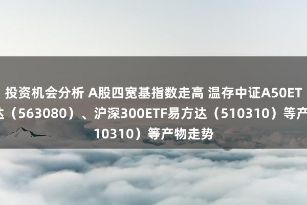 投资机会分析 A股四宽基指数走高 温存中证A50ETF易方达（563080）、沪深300ETF易方达（510310）等产物走势