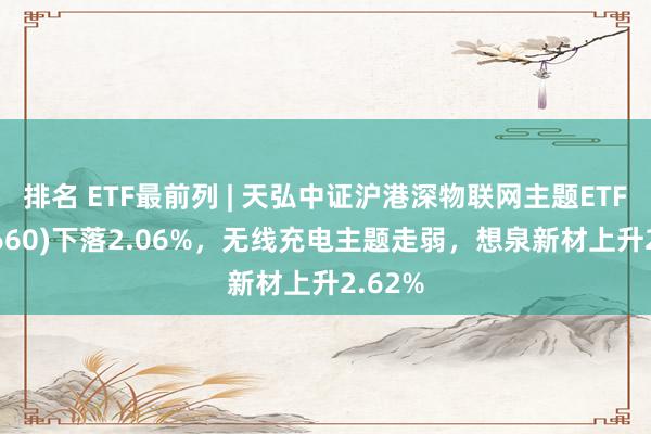 排名 ETF最前列 | 天弘中证沪港深物联网主题ETF(517660)下落2.06%，无线充电主题走弱，想泉新材上升2.62%