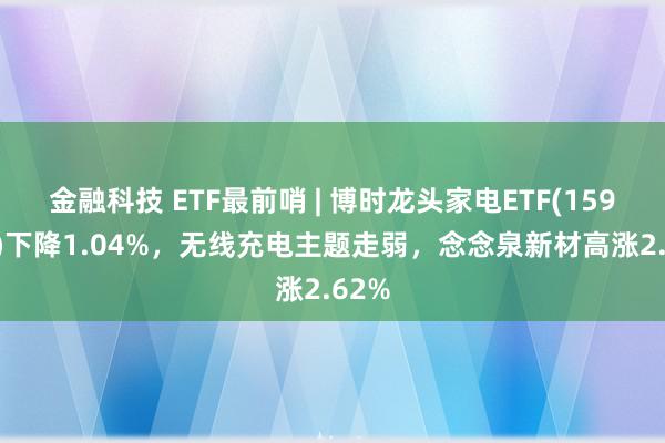 金融科技 ETF最前哨 | 博时龙头家电ETF(159730)下降1.04%，无线充电主题走弱，念念泉新材高涨2.62%