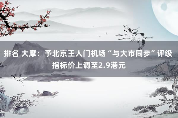 排名 大摩：予北京王人门机场“与大市同步”评级 指标价上调至2.9港元