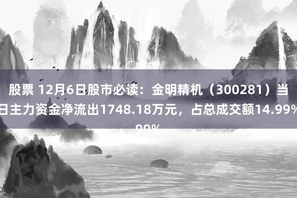 股票 12月6日股市必读：金明精机（300281）当日主力资金净流出1748.18万元，占总成交额14.99%