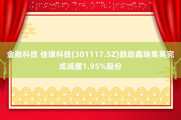 金融科技 佳缘科技(301117.SZ)鼓励鑫瑞集英完成减握1.95%股份