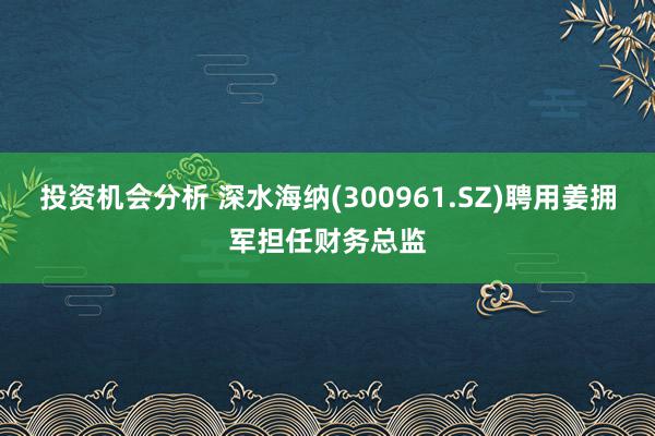 投资机会分析 深水海纳(300961.SZ)聘用姜拥军担任财务总监