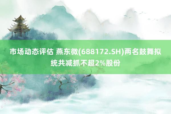 市场动态评估 燕东微(688172.SH)两名鼓舞拟统共减抓不超2%股份