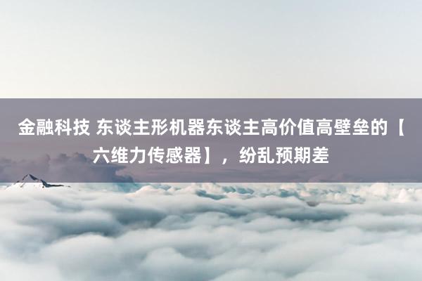 金融科技 东谈主形机器东谈主高价值高壁垒的【六维力传感器】，纷乱预期差