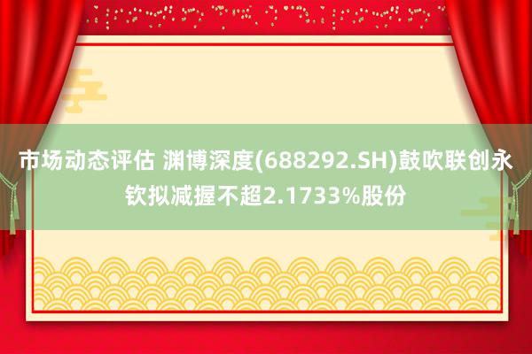 市场动态评估 渊博深度(688292.SH)鼓吹联创永钦拟减握不超2.1733%股份