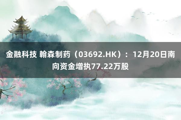 金融科技 翰森制药（03692.HK）：12月20日南向资金增执77.22万股