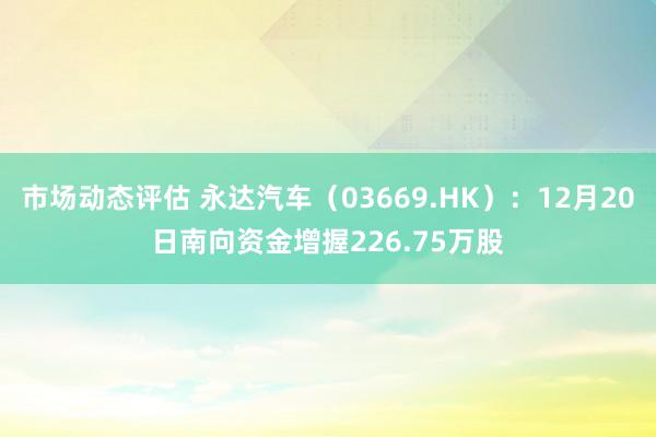 市场动态评估 永达汽车（03669.HK）：12月20日南向资金增握226.75万股