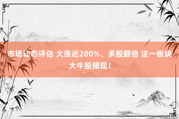 市场动态评估 大涨近280%、多股翻倍 这一板块大牛股频现！