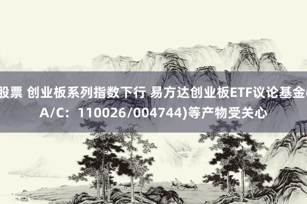 股票 创业板系列指数下行 易方达创业板ETF议论基金(A/C：110026/004744)等产物受关心