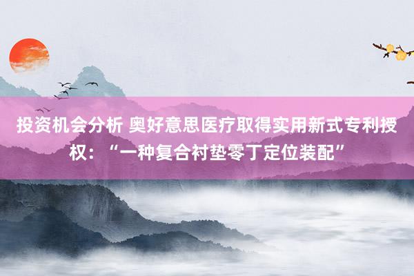 投资机会分析 奥好意思医疗取得实用新式专利授权：“一种复合衬垫零丁定位装配”