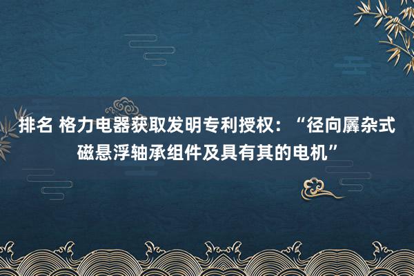 排名 格力电器获取发明专利授权：“径向羼杂式磁悬浮轴承组件及具有其的电机”