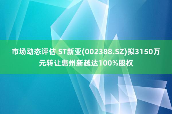 市场动态评估 ST新亚(002388.SZ)拟3150万元转让惠州新越达100%股权