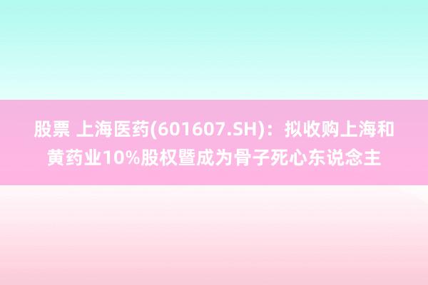 股票 上海医药(601607.SH)：拟收购上海和黄药业10%股权暨成为骨子死心东说念主