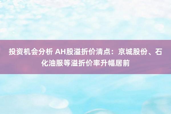 投资机会分析 AH股溢折价清点：京城股份、石化油服等溢折价率升幅居前