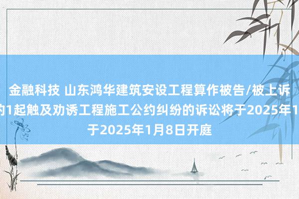 金融科技 山东鸿华建筑安设工程算作被告/被上诉东说念主的1起触及劝诱工程施工公约纠纷的诉讼将于2025年1月8日开庭