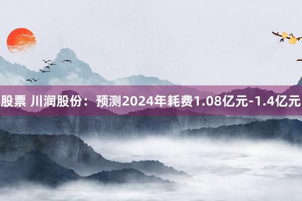 股票 川润股份：预测2024年耗费1.08亿元-1.4亿元