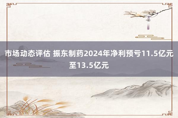 市场动态评估 振东制药2024年净利预亏11.5亿元至13.5亿元