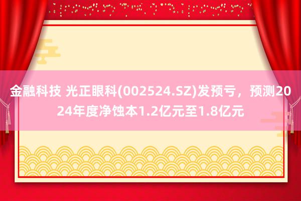 金融科技 光正眼科(002524.SZ)发预亏，预测2024年度净蚀本1.2亿元至1.8亿元