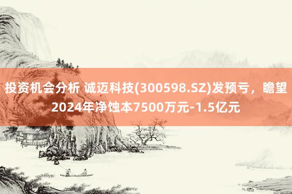 投资机会分析 诚迈科技(300598.SZ)发预亏，瞻望2024年净蚀本7500万元-1.5亿元