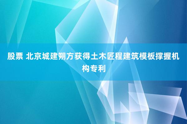 股票 北京城建朔方获得土木匠程建筑模板撑握机构专利