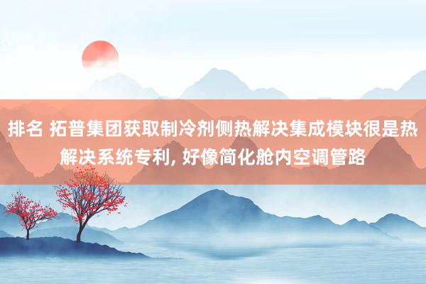 排名 拓普集团获取制冷剂侧热解决集成模块很是热解决系统专利, 好像简化舱内空调管路