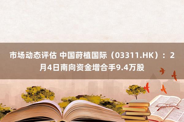 市场动态评估 中国莳植国际（03311.HK）：2月4日南向资金增合手9.4万股