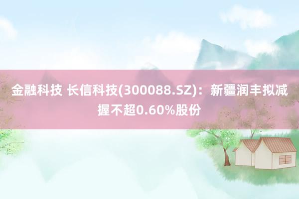 金融科技 长信科技(300088.SZ)：新疆润丰拟减握不超0.60%股份