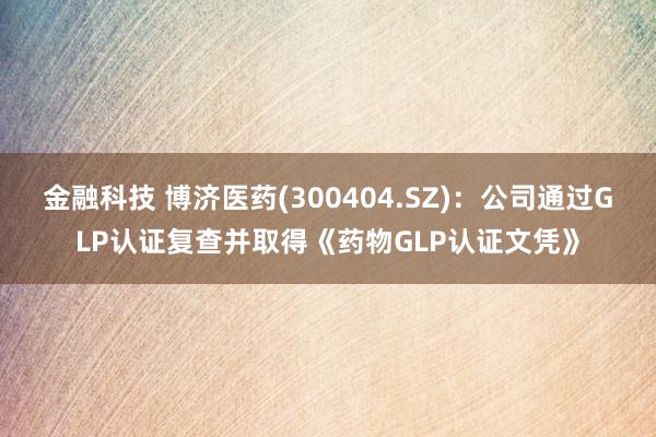 金融科技 博济医药(300404.SZ)：公司通过GLP认证复查并取得《药物GLP认证文凭》