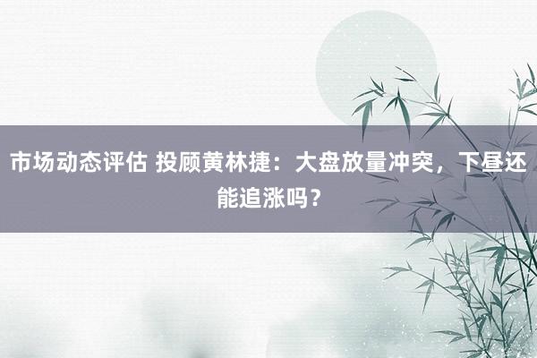 市场动态评估 投顾黄林捷：大盘放量冲突，下昼还能追涨吗？