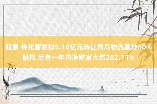 股票 传化智联拟5.10亿元转让青岛物流基地60%股权 后者一年内净财富大增282.11%