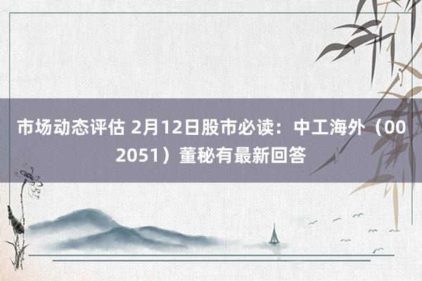 市场动态评估 2月12日股市必读：中工海外（002051）董秘有最新回答