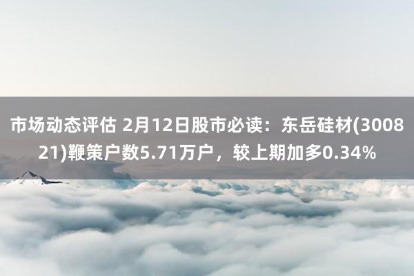 市场动态评估 2月12日股市必读：东岳硅材(300821)鞭策户数5.71万户，较上期加多0.34%