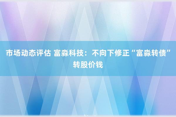 市场动态评估 富淼科技：不向下修正“富淼转债”转股价钱