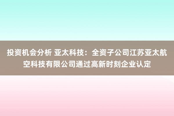 投资机会分析 亚太科技：全资子公司江苏亚太航空科技有限公司通过高新时刻企业认定