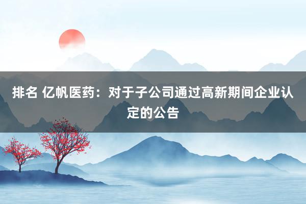 排名 亿帆医药：对于子公司通过高新期间企业认定的公告