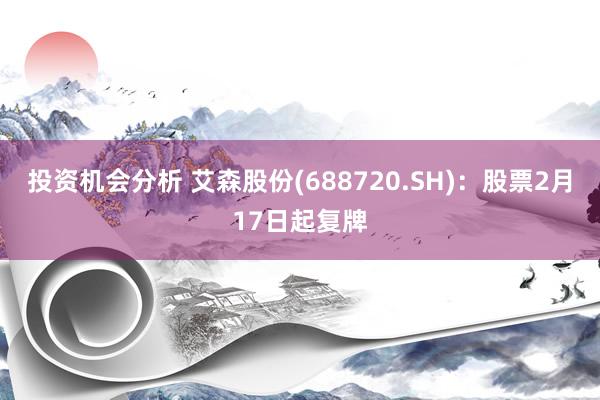 投资机会分析 艾森股份(688720.SH)：股票2月17日起复牌