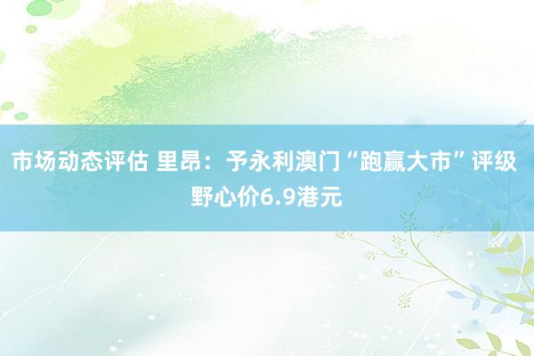 市场动态评估 里昂：予永利澳门“跑赢大市”评级 野心价6.9港元