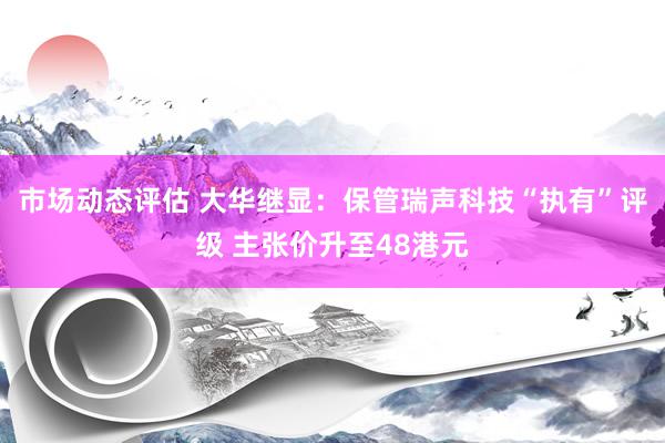 市场动态评估 大华继显：保管瑞声科技“执有”评级 主张价升至48港元